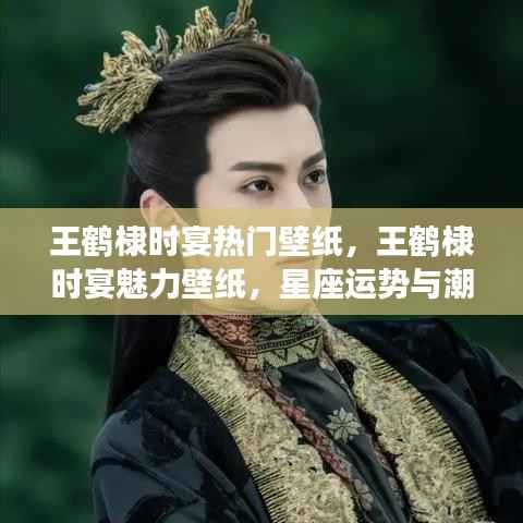 王鹤棣时宴魅力壁纸,星座运势与潮流风尚的完美结合