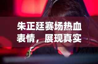 朱正廷赛场热血表情,展现真实自我,激情四溢!
