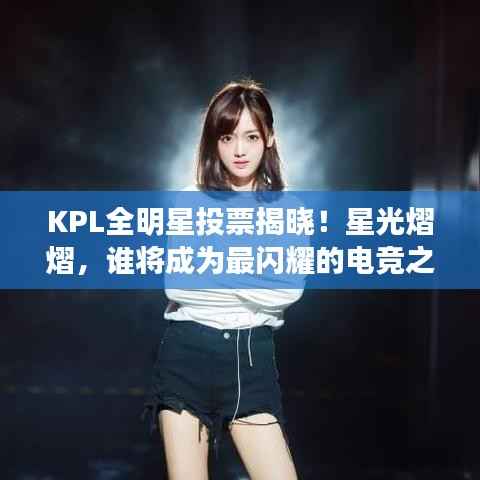 KPL全明星投票揭晓!星光熠熠,谁将成为最闪耀的电竞之星?
