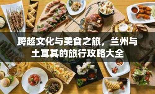跨越文化与美食之旅,兰州与土耳其的旅行攻略大全